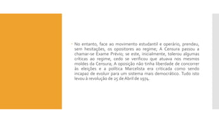  No entanto, face ao movimento estudantil e operário, prendeu,
sem hesitações, os opositores ao regime; A Censura passou a
chamar-se Exame Prévio; se este, inicialmente, tolerou algumas
críticas ao regime, cedo se verificou que atuava nos mesmos
moldes da Censura; A oposição não tinha liberdade de concorrer
às eleições e a política Marcelista era criticada como sendo
incapaz de evoluir para um sistema mais democrático. Tudo isto
levou à revolução de 25 de Abril de 1974.
 