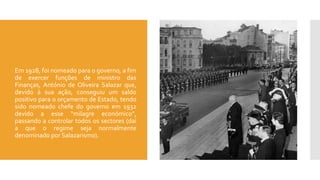  Em 1928, foi nomeado para o governo, a fim
de exercer funções de ministro das
Finanças, António de Oliveira Salazar que,
devido à sua ação, conseguiu um saldo
positivo para o orçamento de Estado, tendo
sido nomeado chefe do governo em 1932
devido a esse “milagre económico”,
passando a controlar todos os sectores (daí
a que o regime seja normalmente
denominado por Salazarismo).
 