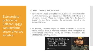 Este projeto
político de
Salazar (1933)
caracterizou-
se por diversos
aspetos:
 CARÁCTER ANTI-DEMOCRÁTICO
 Defendia um Estado forte (ditatorial, autoritário, antiparlamentar
e antidemocrático), que recusava as liberdades individuais e a
soberania popular: “Tudo no Estado, nada Fora do Estado”.
Salazar foi um forte opositor da democracia liberal e do
pluripartidarismo.
 No entanto, também negava os ideais marxistas e a luta de
classes. Na sua ótica, o interesse de todos devia sobrepor-se às
conveniências individuais. Assim, os direitos individuais dos
cidadãos não eram respeitados.
 