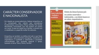 CARÁCTERCONSERVADOR
E NACIONALISTA
 Em relação ao conservadorismo, Salazar empenhou-se
na recuperação dos valores que considerava
fundamentais, como Deus, Pátria, Família, Paz Social,
Moralidade, Autoridade, que não podiam ser postos
em causa. A base da nação era a família, o homem era
o trabalhador e o papel da mulher foi reduzido.
 Empenhou-se também na defesa de tudo o que fosse
tradicional e genuinamente português, revestindo de
importância a ruralidade e rebaixando a sociedade
industrializada. Deu proteção especial à Igreja,
baseado no lema "Deus, Pátria, Família".
 