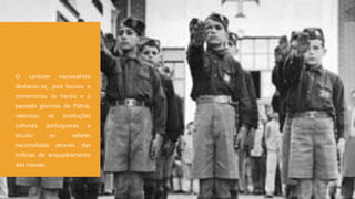  O carácter nacionalista
destacou-se, pois louvou e
comemorou os heróis e o
passado glorioso da Pátria,
valorizou as produções
culturais portuguesas e
incutiu os valores
nacionalistas através das
milícias de enquadramento
das massas.
 