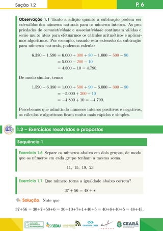 Seção 1.2 P. 6
Observação 1.1 Tanto a adição quanto a subtração podem ser
estendidas dos números naturais para os números inteiros. As pro-
priedades de comutatividade e associatividade continuam válidas e
serão muito úteis para efetuarmos os cálculos aritméticos e aplicar-
mos algoritmos. Por exemplo, usando esta extensão da subtração
para números naturais, podemos calcular
6.380 − 1.590 = 6.000 + 300 + 80 − 1.000 − 500 − 90
= 5.000 − 200 − 10
= 4.800 − 10 = 4.790.
De modo similar, temos
1.590 − 6.380 = 1.000 + 500 + 90 − 6.000 − 300 − 80
= −5.000 + 200 + 10
= −4.800 + 10 = −4.790.
Percebemos que admitindo números inteiros positivos e negativos,
os cálculos e algoritmos ficam muito mais rápidos e simples.
1.2 – Exercícios resolvidos e propostos
Sequência 1
Exercício 1.6 Separe os números abaixo em dois grupos, de modo
que os números em cada grupo tenham a mesma soma.
11, 15, 19, 23
Exercício 1.7 Que número torna a igualdade abaixo correta?
37 + 56 = 48 + ?
Solução. Note que
37+56 = 30+7+50+6 = 30+10+7+1+40+5 = 40+8+40+5 = 48+45.
 