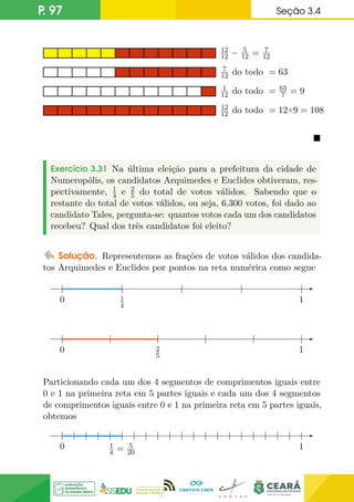 P. 97 Seção 3.4
12
12 − 5
12 = 7
12
7
12 do todo = 63
1
12 do todo = 63
7 = 9
12
12 do todo = 12×9 = 108

Exercício 3.31 Na última eleição para a prefeitura da cidade de
Numeropólis, os candidatos Arquimedes e Euclides obtiveram, res-
pectivamente, 1
4 e 2
5 do total de votos válidos. Sabendo que o
restante do total de votos válidos, ou seja, 6.300 votos, foi dado ao
candidato Tales, pergunta-se: quantos votos cada um dos candidatos
recebeu? Qual dos três candidatos foi eleito?
Solução. Representemos as frações de votos válidos dos candida-
tos Arquimedes e Euclides por pontos na reta numérica como segue
0 1
1
4
0 1
2
5
Particionando cada um dos 4 segmentos de comprimentos iguais entre
0 e 1 na primeira reta em 5 partes iguais e cada um dos 4 segmentos
de comprimentos iguais entre 0 e 1 na primeira reta em 5 partes iguais,
obtemos
0 1
1
4 = 5
20
 