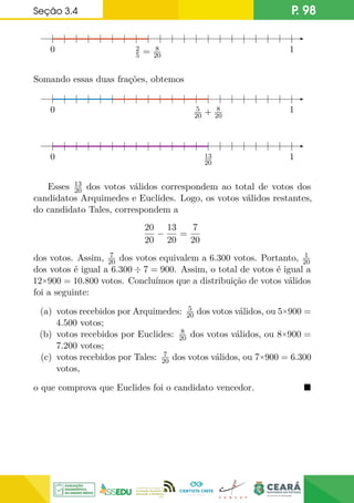 Seção 3.4 P. 98
0 1
2
5 = 8
20
Somando essas duas frações, obtemos
0 1
5
20 + 8
20
0 1
13
20
Esses 13
20 dos votos válidos correspondem ao total de votos dos
candidatos Arquimedes e Euclides. Logo, os votos válidos restantes,
do candidato Tales, correspondem a
20
20
−
13
20
=
7
20
dos votos. Assim, 7
20 dos votos equivalem a 6.300 votos. Portanto, 1
20
dos votos é igual a 6.300 ÷ 7 = 900. Assim, o total de votos é igual a
12×900 = 10.800 votos. Concluímos que a distribuição de votos válidos
foi a seguinte:
(a) votos recebidos por Arquimedes: 5
20 dos votos válidos, ou 5×900 =
4.500 votos;
(b) votos recebidos por Euclides: 8
20 dos votos válidos, ou 8×900 =
7.200 votos;
(c) votos recebidos por Tales: 7
20 dos votos válidos, ou 7×900 = 6.300
votos,
o que comprova que Euclides foi o candidato vencedor. 
 