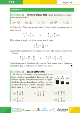 P. 99 Seção 3.4
Sequência 3
Exercício 3.32 — Revista Canguru 2020. Qual das frações a seguir
tem o maior valor?
(a) 8+5
3 (b) 8
3+5 (c) 3+5
8 (d) 8+3
5 (e) 3
8+5
Solução. Note que as frações em (b) e (c) são ambas iguais a 1,
uma vez que
3 + 5
8
=
8
8
= 1 e
8
3 + 5
=
8
8
= 1.
Além disso, a fração em (e) é menor que 1, pois
3
8 + 5
=
3
13
 1.
Finalmente, comparemos as frações em (a) e (d), ambas maiores que
1. Temos
8 + 5
3
=
13
3
=
65
15
e
8 + 3
5
=
11
5
=
33
15
.
Concluímos que a fração na alternativa (a) é maior que a fração na
alternativa (d) e, portanto, é a maior das cinco. 
Exercício 3.33 — Banco OBMEP 2006.
Três frascos, todos com capacidade igual a um
litro, contêm quantidades diferentes de um
mesmo líquido, conforme ilustração a seguir.
Qual das alternativas abaixo melhor expressa,
aproximadamente, o volume de líquido contido
nos frascos A, B e C, nesta ordem?
(a)
3
7
,
4
9
,
2
5
.
(b)
2
3
,
1
2
,
1
4
.
(c)
2
3
,
4
6
,
2
4
. (d)
2
3
,
4
7
,
3
4
.
(e)
3
3
,
4
5
,
2
3
.
 