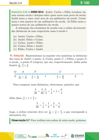 Seção 3.4 P. 100
Exercício 3.34 — ENEM 2014. André, Carlos e Fábio estudam em
uma mesma escola e desejam saber quem mora mais perto da escola.
André mora a cinco vinte avos de um quilômetro da escola. Carlos
mora a seis quartos de um quilômetro da escola. Já Fábio mora a
quatro sextos de um quilômetro da escola.
A ordenação dos estudantes de acordo com a ordem decrescente
das distâncias de suas respectivas casas à escola é
(a) André, Carlos e Fábio.
(b) André, Fábio e Carlos.
(c) Carlos, André e Fábio.
(d) Carlos, Fábio e André.
(e) Fábio, Carlos e André.
Solução. Representemos na seguinte reta numéricas as distâncias
das casas de André, o ponto A, Carlos, ponto C, e Fábio, o ponto F,
à escola , o ponto O (origem), que são, respectivamente, dadas pelas
frações 5
20, 6
4 e 4
6:
0
O
1
A
5
20 = 3
12
C
6
4 = 18
12
F
4
6 = 8
12
2
Para comparar essas distâncias, observamos, primeiro, que
5
20
=
5 : 5
20 : 5
=
1
4
 1 
6
4
Além disso, 4
6  1  6
4 e
5
20
=
1
4

1
3

2
3
=
4
6
·
Logo, a ordem crescente deve ser 5
20  4
6  6
4, o que corresponde à
alternativa (b).
Observação 3.7 Para verificar esta ordem de outro modo, podemos
 