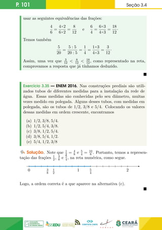 P. 101 Seção 3.4
usar as seguintes equivalências das frações:
4
6
=
4×2
6×2
=
8
12
e
6
4
=
6×3
4×3
=
18
12
·
Temos também
5
20
=
5 : 5
20 : 5
=
1
4
=
1×3
4×3
=
3
12
·
Assim, uma vez que 3
12  8
12  18
12, como representado na reta,
comprovamos a resposta que já tínhamos deduzido.

Exercício 3.35 — ENEM 2016. Nas construções prediais são utili-
zados tubos de diferentes medidas para a instalação da rede de
água. Essas medidas são conhecidas pelo seu diâmetro, muitas
vezes medido em polegada. Alguns desses tubos, com medidas em
polegada, são os tubos de 1/2, 3/8 e 5/4. Colocando os valores
dessas medidas em ordem crescente, encontramos
(a) 1/2, 3/8, 5/4.
(b) 1/2, 5/4, 3/8.
(c) 3/8, 1/2, 5/4.
(d) 3/8, 5/4, 1/2.
(e) 5/4, 1/2, 3/8
Solução. Note que 1
2 = 4
8 e 5
4 = 10
8 . Portanto, temos a represen-
tação das frações 1
2, 3
8 e 5
4, na reta numérica, como segue.
0 1
1
2
3
8
5
4
2
Logo, a ordem correta é a que aparece na alternativa (c).

 