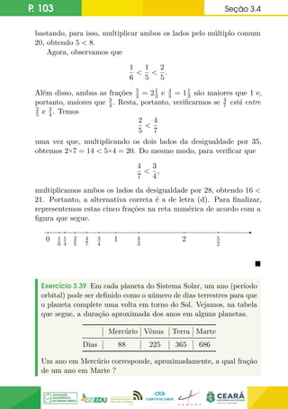 P. 103 Seção 3.4
bastando, para isso, multiplicar ambos os lados pelo múltiplo comum
20, obtendo 5  8.
Agora, observamos que
1
6

1
5

2
5
.
Além disso, ambas as frações 5
2 = 21
2 e 4
3 = 11
3 são maiores que 1 e,
portanto, maiores que 3
4. Resta, portanto, verificarmos se 4
7 está entre
2
5 e 3
4. Temos
2
5

4
7
uma vez que, multiplicando os dois lados da desigualdade por 35,
obtemos 2×7 = 14  5×4 = 20. Do mesmo modo, para verificar que
4
7

3
4
,
multiplicamos ambos os lados da desigualdade por 28, obtendo 16 
21. Portanto, a alternativa correta é a de letra (d). Para finalizar,
representemos estas cinco frações na reta numérica de acordo com a
figura que segue.
0 1
1
6
1
4
2
5
4
7
3
4
4
3
5
2
2

Exercício 3.39 Em cada planeta do Sistema Solar, um ano (período
orbital) pode ser definido como o número de dias terrestres para que
o planeta complete uma volta em torno do Sol. Vejamos, na tabela
que segue, a duração aproximada dos anos em alguns planetas.
Mercúrio Vênus Terra Marte
Dias 88 225 365 686
Um ano em Mercúrio corresponde, aproximadamente, a qual fração
de um ano em Marte ?
 