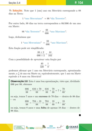Seção 3.4 P. 104
Solução. Note que 1 (um) ano em Mercúrio corresponde a 88
dias na Terra:
1 “ano Mercuriano” = 88 “dia Terrestre”.
Por outro lado, 88 dias na terra correspondem a 88/686 de um ano
em Marte:
88 “dia Terrestre” =
88
686
“ano Marciano”.
Logo, deduzimos que
1 “ano Mercuriano” =
88
686
“ano Marciano”.
Esta fração pode ser simplificada:
88 ÷ 2
686 ÷ 2
=
44
343
·
Com a possibilidade de aproximar esta fração por
40
320
=
1
8
,
podemos afirmar que 1 ano em Mercúrio corresponde, aproximada-
mente, a 1
8 de ano em Marte ou, equivalentemente, que 1 ano em Marte
equivale a 8 anos em Mercúrio!
Observação 3.8 Esta é uma boa aproximação, visto que, dividindo
686 por 88, obtemos
686
88
=
616 + 70
88
=
616
88
+
70
88
= 7 +
70
88
,
ou seja, temos 7 anos e um excesso de 70 dias — dentro de 88 dias
— ou
686
88
=
704 − 18
88
=
704
88
−
18
88
= 8 −
18
88
,
ou seja, temos 8 anos e uma falta de apenas 18 dias — dentro de
88 dias.

 