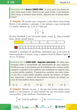 P. 105 Seção 3.4
Exercício 3.40 — Banco OBMEP 2006. A sexta parte dos alunos de
uma classe usam óculos. Dentre os que usam óculos, 1
3 são meninas.
Além disso, 4 meninos usam óculos. Quantos são os alunos dessa
classe?
Solução. De acordo com o enunciado, 1
6 dos alunos usam óculos.
Desses, 1
3 são meninas e, portanto, 2
3 são meninos, o que corresponde
a 4 alunos. Observe que 1
3 de 1
6 é dado por
1
3
×
1
6
=
1
18
·
De fato, dividindo 1
6 em três partes iguais, temos 1
18. Veja o modelo
deste cálculo usando barras:
Voltando à resolução do problema, concluímos que 1
18 do total de
alunos equivale a 4 alunos. Logo, o número total de alunos é igual a
18×4 = 72 alunos. 
Exercício 3.41 — ENEM 2020 - Segunda aplicação. Foi feita uma
pesquisa sobre a escolaridade dos funcionários de uma empresa.
Verificou-se que 1
4 dos homens que ali trabalham têm o ensino médio
completo, enquanto 2
3 das mulheres que trabalham na empresa têm
o ensino médio completo. Constatou-se, também, que entre todos
os que têm o ensino médio completo, metade são homens. A fração
que representa o número de funcionários homens em relação ao
total de funcionários dessa empresa é
(a) 1
8. (b) 3
11. (c) 11
24. (d) 2
3. (e) 8
11.
Solução. Metade, ou seja, 1
2, dos que têm ensino médio corres-
ponde a 1
4 dos homens. A outra metade dos que têm ensino médio
corresponde a 2
3 das mulheres. Concluímos que
2
3
do “total de mulheres” =
1
4
do “total de homens”,
 