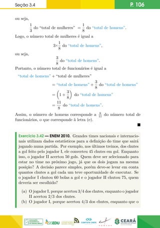 Seção 3.4 P. 106
ou seja,
1
3
do “total de mulheres” =
1
8
do “total de homens”.
Logo, o número total de mulheres é igual a
3×
1
8
do “total de homens”,
ou seja,
3
8
do “total de homens”.
Portanto, o número total de funcionários é igual a
“total de homens” + “total de mulheres”
= “total de homens” +
3
8
do “total de homens”
=

1 +
3
8

do “total de homens”
=
11
8
do “total de homens”.
Assim, o número de homens corresponde a 8
11 do número total de
funcionários, o que corresponde à letra (e).

Exercício 3.42 — ENEM 2010. Grandes times nacionais e internacio-
nais utilizam dados estatísticos para a definição do time que sairá
jogando numa partida. Por exemplo, nos últimos treinos, dos chutes
a gol feito pelo jogador I, ele converteu 45 chutes em gol. Enquanto
isso, o jogador II acertou 50 gols. Quem deve ser selecionado para
estar no time no próximo jogo, já que os dois jogam na mesma
posição? A decisão parece simples, porém deve-se levar em conta
quantos chutes a gol cada um teve oportunidade de executar. Se
o jogador I chutou 60 bolas a gol e o jogador II chutou 75, quem
deveria ser escolhido?
(a) O jogador I, porque acertou 3/4 dos chutes, enquanto o jogador
II acertou 2/3 dos chutes.
(b) O jogador I, porque acertou 4/3 dos chutes, enquanto que o
 