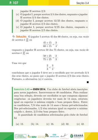 P. 107 Seção 3.4
jogador II acertou 2/3
(c) O jogador I, porque acertou 3/4 dos chutes, enquanto o jogador
II acertou 3/4 dos chutes.
(d) O jogador I, porque acertou 12/25 dos chutes, enquanto o
jogador II acertou 2/3 dos chutes.
(e) O jogador I, porque acertou 9/25 dos chutes, enquanto o
jogador II acertou 2/5 dos chutes.
Solução. O jogador I acertou 45 dos 60 chutes, ou seja, sua razão
de acertos é 45
60 ou
45 ÷ 15
60 ÷ 15
=
3
4
,
enquanto o jogador II acertou 50 dos 75 chutes, ou seja, sua razão de
acertos é 50
75 ou
50 ÷ 25
75 ÷ 25
=
2
3
·
Uma vez que
2
3

3
4
,
concluímos que o jogador I deve ser o escolhido por ter acertado 3/4
dos seus chutes, ao passo que o jogador II acertou 2/3 dos seus chutes.
Portanto, a alternativa (a) é correta.

Exercício 3.43 — ENEM 2014. Um clube de futebol abriu inscrições
para novos jogadores. Inscreveram-se 48 candidatos. Para realizar
uma boa seleção, deverão ser escolhidos os que cumpram algumas
exigências: os jogadores deverão ter mais de 14 anos, estatura
igual ou superior à mínima exigida e bom preparo físico. Entre
os candidatos, 7/8 têm mais de 14 anos e foram pré-selecionados.
Dos pré-selecionados, 1/2 têm estatura igual ou superior a mínima
exigida e, destes, 2/3 têm bom preparo físico.
A quantidade de candidatos selecionados pelo clube de futebol
foi
(a) 12. (b) 14. (c) 16. (d) 32. (e) 42.
 