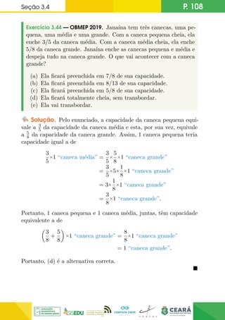 Seção 3.4 P. 108
Exercício 3.44 — OBMEP 2019. Janaína tem três canecas, uma pe-
quena, uma média e uma grande. Com a caneca pequena cheia, ela
enche 3/5 da caneca média. Com a caneca média cheia, ela enche
5/8 da caneca grande. Janaína enche as canecas pequena e média e
despeja tudo na caneca grande. O que vai acontecer com a caneca
grande?
(a) Ela ficará preenchida em 7/8 de sua capacidade.
(b) Ela ficará preenchida em 8/13 de sua capacidade.
(c) Ela ficará preenchida em 5/8 de sua capacidade.
(d) Ela ficará totalmente cheia, sem transbordar.
(e) Ela vai transbordar.
Solução. Pelo enunciado, a capacidade da caneca pequena equi-
vale a 3
5 da capacidade da caneca média e esta, por sua vez, equivale
a 5
8 da capacidade da caneca grande. Assim, 1 caneca pequena teria
capacidade igual a de
3
5
×1 “caneca média” =
3
5
×
5
8
×1 “caneca grande”
=
3
5
×5×
1
8
×1 “caneca grande”
= 3×
1
8
×1 “caneca grande”
=
3
8
×1 “caneca grande”.
Portanto, 1 caneca pequena e 1 caneca média, juntas, têm capacidade
equivalente a de

3
8
+
5
8

×1 “caneca grande” =
8
8
×1 “caneca grande”
= 1 “caneca grande”.
Portanto, (d) é a alternativa correta.

 