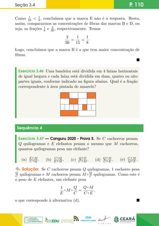 Seção 3.4 P. 110
Como 1
10  1
8, concluímos que a marca E não é a resposta. Resta,
assim, compararmos as concentrações de fibras das marcas B e D, ou
seja, as frações 1
8 e 2
30, respectivamente. Temos
2
30
=
1
15

1
8
·
Logo, concluímos que a marca B é a que tem maior concentração de
fibras.

Exercício 3.46 Uma bandeira está dividida em 4 faixas horizontais
de igual largura e cada faixa está dividida em duas, quatro ou oito
partes iguais, conforme indicado na figura abaixo. Qual é a fração
correspondente à área pintada de amarelo?
Sequência 4
Exercício 3.47 — Canguru 2020 - Prova S. Se C cachorros pesam
Q quilogramas e E elefantes pesam o mesmo que M cachorros,
quantos quilogramas pesa um elefante?
(a) E×M
C×Q . (b) C×Q
E×M . (c) Q×E
C×M . (d) Q×M
C×E . (e) C×M
Q×E .
Solução. Se C cachorros pesam Q quilogramas, 1 cachorro pesa
Q
C quilogramas e M cachorros pesam M×Q
C quilogramas. Como este é
o peso de E elefantes, um elefante pesa
1
E
×M×
Q
C
=
Q×M
C×E
,
o que corresponde à alternativa (d). 
 