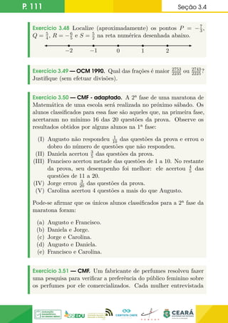 P. 111 Seção 3.4
Exercício 3.48 Localize (aproximadamente) os pontos P = −7
3,
Q = 5
4, R = −6
5 e S = 5
2 na reta numérica desenhada abaixo.
0
−1 1
−2 2
Exercício 3.49 — OCM 1990. Qual das frações é maior 2753
2235 ou 2743
2225?
Justifique (sem efetuar divisões).
Exercício 3.50 — CMF - adaptado. A 2a fase de uma maratona de
Matemática de uma escola será realizada no próximo sábado. Os
alunos classificados para essa fase são aqueles que, na primeira fase,
acertaram no mínimo 16 das 20 questões da prova. Observe os
resultados obtidos por alguns alunos na 1a fase:
(I) Augusto não respondeu 1
10 das questões da prova e errou o
dobro do número de questões que não respondeu.
(II) Daniela acertou 3
5 das questões da prova.
(III) Francisco acertou metade das questões de 1 a 10. No restante
da prova, seu desempenho foi melhor: ele acertou 4
5 das
questões de 11 a 20.
(IV) Jorge errou 3
20 das questões da prova.
(V) Carolina acertou 4 questões a mais do que Augusto.
Pode-se afirmar que os únicos alunos classificados para a 2a fase da
maratona foram:
(a) Augusto e Francisco.
(b) Daniela e Jorge.
(c) Jorge e Carolina.
(d) Augusto e Daniela.
(e) Francisco e Carolina.
Exercício 3.51 — CMF. Um fabricante de perfumes resolveu fazer
uma pesquisa para verificar a preferência do público feminino sobre
os perfumes por ele comercializados. Cada mulher entrevistada
 