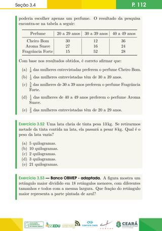 Seção 3.4 P. 112
poderia escolher apenas um perfume. O resultado da pesquisa
encontra-se na tabela a seguir:
Perfume 20 a 29 anos 30 a 39 anos 40 a 49 anos
Cheiro Bom 30 12 36
Aroma Suave 27 16 24
Fragrância Forte 15 52 28
Com base nos resultados obtidos, é correto afirmar que:
(a) 1
8 das mulheres entrevistadas preferem o perfume Cheiro Bom.
(b) 1
3 das mulheres entrevistadas têm de 30 a 39 anos.
(c) 5
8 das mulheres de 30 a 39 anos preferem o perfume Fragrância
Forte.
(d) 1
4 das mulheres de 40 a 49 anos preferem o perfume Aroma
Suave.
(e) 2
3 das mulheres entrevistadas têm de 20 a 29 anos.
Exercício 3.52 Uma lata cheia de tinta pesa 13 kg. Se retirarmos
metade da tinta contida na lata, ela passará a pesar 8 kg. Qual é o
peso da lata vazia?
(a) 5 quilogramas.
(b) 10 quilogramas.
(c) 2 quilogramas.
(d) 3 quilogramas.
(e) 21 quilogramas.
Exercício 3.53 — Banco OBMEP - adaptada. A figura mostra um
retângulo maior dividido em 18 retângulos menores, com diferentes
tamanhos e todos com a mesma largura. Que fração do retângulo
maior representa a parte pintada de azul?
 
