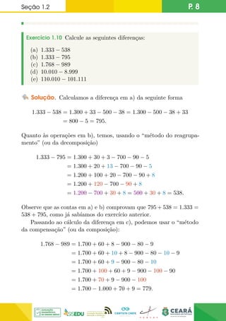 Seção 1.2 P. 8
Exercício 1.10 Calcule as seguintes diferenças:
(a) 1.333 − 538
(b) 1.333 − 795
(c) 1.768 − 989
(d) 10.010 − 8.999
(e) 110.010 − 101.111
Solução. Calculamos a diferença em a) da seguinte forma
1.333 − 538 = 1.300 + 33 − 500 − 38 = 1.300 − 500 − 38 + 33
= 800 − 5 = 795.
Quanto às operações em b), temos, usando o “método do reagrupa-
mento” (ou da decomposição)
1.333 − 795 = 1.300 + 30 + 3 − 700 − 90 − 5
= 1.300 + 20 + 13 − 700 − 90 − 5
= 1.200 + 100 + 20 − 700 − 90 + 8
= 1.200 + 120 − 700 − 90 + 8
= 1.200 − 700 + 30 + 8 = 500 + 30 + 8 = 538.
Observe que as contas em a) e b) comprovam que 795 + 538 = 1.333 =
538 + 795, como já sabíamos do exercício anterior.
Passando ao cálculo da diferença em c), podemos usar o “método
da compensação” (ou da composição):
1.768 − 989 = 1.700 + 60 + 8 − 900 − 80 − 9
= 1.700 + 60 + 10 + 8 − 900 − 80 − 10 − 9
= 1.700 + 60 + 9 − 900 − 80 − 10
= 1.700 + 100 + 60 + 9 − 900 − 100 − 90
= 1.700 + 70 + 9 − 900 − 100
= 1.700 − 1.000 + 70 + 9 = 779.
 