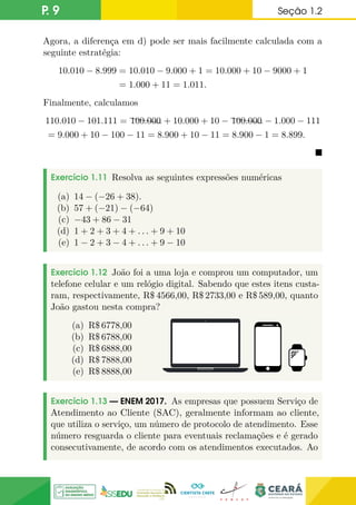 P. 9 Seção 1.2
Agora, a diferença em d) pode ser mais facilmente calculada com a
seguinte estratégia:
10.010 − 8.999 = 10.010 − 9.000 + 1 = 10.000 + 10 − 9000 + 1
= 1.000 + 11 = 1.011.
Finalmente, calculamos
110.010 − 101.111 = hhh
h
100.000 + 10.000 + 10 − hhh
h
100.000 − 1.000 − 111
= 9.000 + 10 − 100 − 11 = 8.900 + 10 − 11 = 8.900 − 1 = 8.899.

Exercício 1.11 Resolva as seguintes expressões numéricas
(a) 14 − (−26 + 38).
(b) 57 + (−21) − (−64)
(c) −43 + 86 − 31
(d) 1 + 2 + 3 + 4 + . . . + 9 + 10
(e) 1 − 2 + 3 − 4 + . . . + 9 − 10
Exercício 1.12 João foi a uma loja e comprou um computador, um
telefone celular e um relógio digital. Sabendo que estes itens custa-
ram, respectivamente, R$ 4566,00, R$ 2733,00 e R$ 589,00, quanto
João gastou nesta compra?
(a) R$ 6778,00
(b) R$ 6788,00
(c) R$ 6888,00
(d) R$ 7888,00
(e) R$ 8888,00
Exercício 1.13 — ENEM 2017. As empresas que possuem Serviço de
Atendimento ao Cliente (SAC), geralmente informam ao cliente,
que utiliza o serviço, um número de protocolo de atendimento. Esse
número resguarda o cliente para eventuais reclamações e é gerado
consecutivamente, de acordo com os atendimentos executados. Ao
 