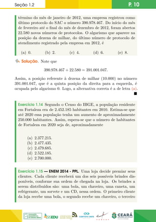 Seção 1.2 P. 10
término do mês de janeiro de 2012, uma empresa registrou como
último protocolo do SAC o número 390.978.467. Do início do mês
de fevereiro até o final do mês de dezembro de 2012, foram abertos
22.580 novos números de protocolos. O algarismo que aparece na
posição da dezena de milhar, do último número de protocolo de
atendimento registrado pela empresa em 2012, é
(a) 0. (b) 2. (c) 4. (d) 6. (e) 8.
Solução. Note que
390.978.467 + 22.580 = 391.001.047.
Assim, a posição referente à dezena de milhar (10.000) no número
391.001.047, que é a quinta posição da direita para a esquerda, é
ocupada pelo algarismo 0. Logo, a alternativa correta é a de letra (a).

Exercício 1.14 Segundo o Censo do IBGE, a população residente
em Fortaleza era de 2.452.185 habitantes em 2010. Estima-se que
até 2020 essa população tenha um aumento de aproximadamente
250.000 habitantes. Assim, espera-se que o número de habitantes
de Fortaleza em 2020 seja de, aproximadamente
(a) 2.377.215.
(b) 2.477.435.
(c) 2.479.685.
(d) 2.522.185.
(e) 2.700.000.
Exercício 1.15 — ENEM 2014 - PPL. Uma loja decide premiar seus
clientes. Cada cliente receberá um dos seis possíveis brindes dis-
poníveis, conforme sua ordem de chegada na loja. Os brindes a
serem distribuídos são: uma bola, um chaveiro, uma caneta, um
refrigerante, um sorvete e um CD, nessa ordem. O primeiro cliente
da loja recebe uma bola, o segundo recebe um chaveiro, o terceiro
 