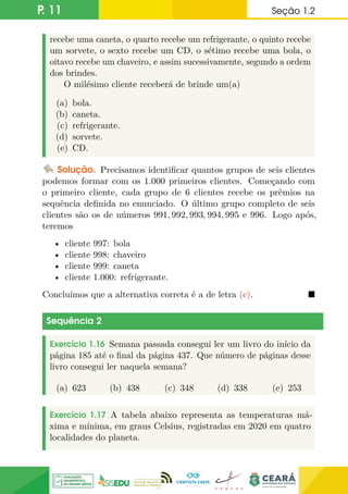 P. 11 Seção 1.2
recebe uma caneta, o quarto recebe um refrigerante, o quinto recebe
um sorvete, o sexto recebe um CD, o sétimo recebe uma bola, o
oitavo recebe um chaveiro, e assim sucessivamente, segundo a ordem
dos brindes.
O milésimo cliente receberá de brinde um(a)
(a) bola.
(b) caneta.
(c) refrigerante.
(d) sorvete.
(e) CD.
Solução. Precisamos identificar quantos grupos de seis clientes
podemos formar com os 1.000 primeiros clientes. Começando com
o primeiro cliente, cada grupo de 6 clientes recebe os prêmios na
sequência definida no enunciado. O último grupo completo de seis
clientes são os de números 991, 992, 993, 994, 995 e 996. Logo após,
teremos
• cliente 997: bola
• cliente 998: chaveiro
• cliente 999: caneta
• cliente 1.000: refrigerante.
Concluímos que a alternativa correta é a de letra (c). 
Sequência 2
Exercício 1.16 Semana passada consegui ler um livro do início da
página 185 até o final da página 437. Que número de páginas desse
livro consegui ler naquela semana?
(a) 623 (b) 438 (c) 348 (d) 338 (e) 253
Exercício 1.17 A tabela abaixo representa as temperaturas má-
xima e mínima, em graus Celsius, registradas em 2020 em quatro
localidades do planeta.
 