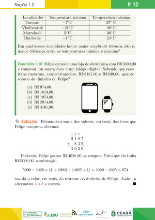 Seção 1.2 P. 12
Localidades Temperatura mínima Temperatura máxima
Toronto −7◦C 27◦ C
Vladivostok −21◦C 26◦C
Marrakesh 5◦C 36◦C
Bariloche −1◦C 24◦C
Em qual dessas localidades houve maior amplitude térmica, isto é,
maior diferença entre as temperaturas mínima e máxima?
Exercício 1.18 Felipe entrou numa loja de eletrônicos com R$ 5000,00
e comprou um smartphone e um relógio digital. Sabendo que esses
itens custaram, respectivamente, R$ 3187,00 e R$ 839,00, quanto
sobrou do dinheiro de Felipe?
(a) R$ 974,00.
(b) R$ 1813,00.
(c) R$ 1974,00.
(d) R$ 2974,00.
(e) R$ 4161,00.
Solução. Efetuando a soma dos valores, em reais, dos itens que
Felipe comprou, obtemos
+
1 1 1
3 1 8 7
8 3 9
4 0 2 6
Portanto, Felipe gastou R$ 4026,00 na compra. Visto que ele tinha
R$ 5000,00, a subtração
5000 − 4026 = (1 + 4999) − (4025 + 1) = 4999 − 4025 = 974
nos dá o valor, em reais, do restante do dinheiro de Felipe. Assim, a
alternativa (a) é a correta. 
 