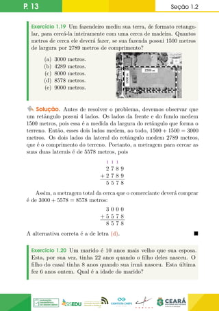 P. 13 Seção 1.2
Exercício 1.19 Um fazendeiro mediu sua terra, de formato retangu-
lar, para cercá-la inteiramente com uma cerca de madeira. Quantos
metros de cerca ele deverá fazer, se sua fazenda possui 1500 metros
de largura por 2789 metros de comprimento?
(a) 3000 metros.
(b) 4289 metros.
(c) 8000 metros.
(d) 8578 metros.
(e) 9000 metros.
Solução. Antes de resolver o problema, devemos observar que
um retângulo possui 4 lados. Os lados da frente e do fundo medem
1500 metros, pois essa é a medida da largura do retângulo que forma o
terreno. Então, esses dois lados medem, ao todo, 1500 + 1500 = 3000
metros. Os dois lados da lateral do retângulo medem 2789 metros,
que é o comprimento do terreno. Portanto, a metragem para cercar as
suas duas laterais é de 5578 metros, pois
+
1 1 1
2 7 8 9
2 7 8 9
5 5 7 8
Assim, a metragem total da cerca que o comerciante deverá comprar
é de 3000 + 5578 = 8578 metros:
+
3 0 0 0
5 5 7 8
8 5 7 8
A alternativa correta é a de letra (d). 
Exercício 1.20 Um marido é 10 anos mais velho que sua esposa.
Esta, por sua vez, tinha 22 anos quando o filho deles nasceu. O
filho do casal tinha 8 anos quando sua irmã nasceu. Esta última
fez 6 anos ontem. Qual é a idade do marido?
 