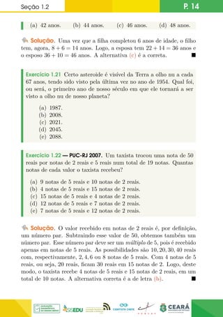 Seção 1.2 P. 14
(a) 42 anos. (b) 44 anos. (c) 46 anos. (d) 48 anos.
Solução. Uma vez que a filha completou 6 anos de idade, o filho
tem, agora, 8 + 6 = 14 anos. Logo, a esposa tem 22 + 14 = 36 anos e
o esposo 36 + 10 = 46 anos. A alternativa (c) é a correta. 
Exercício 1.21 Certo asteroide é visível da Terra a olho nu a cada
67 anos, tendo sido visto pela última vez no ano de 1954. Qual foi,
ou será, o primeiro ano de nosso século em que ele tornará a ser
visto a olho nu de nosso planeta?
(a) 1987.
(b) 2008.
(c) 2021.
(d) 2045.
(e) 2088.
Exercício 1.22 — PUC-RJ 2007. Um taxista trocou uma nota de 50
reais por notas de 2 reais e 5 reais num total de 19 notas. Quantas
notas de cada valor o taxista recebeu?
(a) 9 notas de 5 reais e 10 notas de 2 reais.
(b) 4 notas de 5 reais e 15 notas de 2 reais.
(c) 15 notas de 5 reais e 4 notas de 2 reais.
(d) 12 notas de 5 reais e 7 notas de 2 reais.
(e) 7 notas de 5 reais e 12 notas de 2 reais.
Solução. O valor recebido em notas de 2 reais é, por definição,
um número par. Subtraindo esse valor de 50, obtemos também um
número par. Esse número par deve ser um múltiplo de 5, pois é recebido
apenas em notas de 5 reais. As possibilidades são 10, 20, 30, 40 reais
com, respectivamente, 2, 4, 6 ou 8 notas de 5 reais. Com 4 notas de 5
reais, ou seja, 20 reais, ficam 30 reais em 15 notas de 2. Logo, deste
modo, o taxista recebe 4 notas de 5 reais e 15 notas de 2 reais, em um
total de 10 notas. A alternativa correta é a de letra (b). 
 