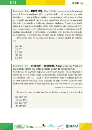 P. 15 Seção 1.2
Exercício 1.23 — ENEM 2018. Um edifício tem a numeração dos an-
dares iniciando no térreo (T), e continuando com primeiro, segundo,
terceiro, . . . , até o último andar. Uma criança entrou no elevador
e, tocando no painel, seguiu uma sequência de andares, parando,
abrindo e fechando a porta em diversos andares. A partir de onde
entrou a criança, o elevador subiu sete andares, em seguida desceu
dez, desceu mais treze, subiu nove, desceu quatro e parou no quinto
andar, finalizando a sequência. Considere que, no trajeto seguido
pela criança, o elevador parou uma vez no último andar do edifício.
De acordo com as informações dadas, o último andar do edifício
é o
(a) 16◦.
(b) 22◦.
(c) 23◦.
(d) 25◦.
(e) 32◦.
Exercício 1.24 — UERJ 2014 - adaptado. Cientistas da Nasa re-
calculam idade da estrela mais velha já descoberta.
Cientistas da agência espacial americana (Nasa) recalcularam a
idade da estrela mais velha já descoberta, conhecida como “Estrela
Matusalém” ou HD 140283. Eles estimam que a estrela possua
14.500 milhões de anos, com margem de erro de 800 milhões para
menos ou para mais, o que significa que ela pode ter de x a y anos.
Adaptado de g1.globo.com, 11/03/2013.
De acordo com as informações do texto, a soma x + y é igual a:
(a) 137×107.
(b) 15×108.
(c) 235×107.
(d) 29×108.
 