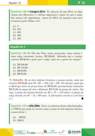 Seção 1.2 P. 16
Exercício 1.25 — Canguru 2014. No número do ano 2014, os alga-
rismos são diferentes e o último algarismo é maior do que a soma
dos outros três algarismos. Antes de 2014, há quantos anos isto
aconteceu pela última vez?
(a) 5.
(b) 215.
(c) 305.
(d) 395.
(e) 485.
Sequência 3
Exercício 1.26 No Dia dos Pais, numa promoção, uma camisa e
uma calça custavam, juntas, R$ 190,00. Sabendo que a camisa
custava R$ 30,00 a mais que a calça, qual era o preço da camisa?
(a) R$ 190,00.
(b) R$ 110,00.
(c) R$ 80,00.
(d) R$ 30,00.
Solução. Se os dois objetos tivessem o mesmo preço, cada um
custaria R$ 95,00, pois 95+95 = 180+10 = 190. No entanto, para que
a diferença entre os preços fosse de R$ 30,00, precisariamos aumentar
R$ 15,00 no preço de um e diminuir R$ 15,00 no preço do outro. Ou
seja, o preço da camisa deveria ser 95 + 15 = 110 reais e o preço da
calça deveria ser 95 − 15 = 80 reais. A alternativa correta é a de letra
(b). 
Exercício 1.27 — UFSJ 2004. Entre os números abaixo discriminados,
o ÚNICO que pode ser escrito como a soma de três números inteiros
consecutivos é
(a) −30522.
(b) 28613.
 