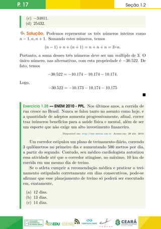 P. 17 Seção 1.2
(c) −34811.
(d) 25432.
Solução. Podemos representar os três números inteiros como
n − 1, n, n + 1. Somando estes números, temos
(n − 1) + n + (n + 1) = n + n + n = 3×n.
Portanto, a soma desses três números deve ser um múltiplo de 3. O
único número, nas alternativas, com esta propriedade é −30.522. De
fato, temos
−30.522 = −10.174 − 10.174 − 10.174.
Logo,
−30.522 = −10.173 − 10.174 − 10.175

Exercício 1.28 — ENEM 2010 - PPL. Nos últimos anos, a corrida de
rua cresce no Brasil. Nunca se falou tanto no assunto como hoje, e
a quantidade de adeptos aumenta progressivamente, afinal, correr
traz inúmeros benefícios para a saúde física e mental, além de ser
um esporte que não exige um alto investimento financeiro.
Disponível em: http://www.webrun.com.br. Acesso em: 28 abr. 2010.
Um corredor estipulou um plano de treinamento diário, correndo
3 quilômetros no primeiro dia e aumentando 500 metros por dia,
a partir do segundo. Contudo, seu médico cardiologista autorizou
essa atividade até que o corredor atingisse, no máximo, 10 km de
corrida em um mesmo dia de treino.
Se o atleta cumprir a recomendação médica e praticar o trei-
namento estipulado corretamente em dias consecutivos, pode-se
afirmar que esse planejamento de treino só poderá ser executado
em, exatamente,
(a) 12 dias.
(b) 13 dias.
(c) 14 dias.
 