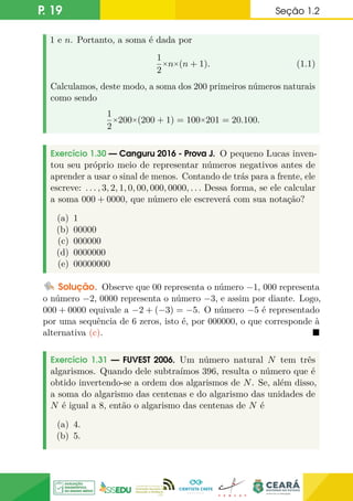 P. 19 Seção 1.2
1 e n. Portanto, a soma é dada por
1
2
×n×(n + 1). (1.1)
Calculamos, deste modo, a soma dos 200 primeiros números naturais
como sendo
1
2
×200×(200 + 1) = 100×201 = 20.100.
Exercício 1.30 — Canguru 2016 - Prova J. O pequeno Lucas inven-
tou seu próprio meio de representar números negativos antes de
aprender a usar o sinal de menos. Contando de trás para a frente, ele
escreve: . . . , 3, 2, 1, 0, 00, 000, 0000, . . . Dessa forma, se ele calcular
a soma 000 + 0000, que número ele escreverá com sua notação?
(a) 1
(b) 00000
(c) 000000
(d) 0000000
(e) 00000000
Solução. Observe que 00 representa o número −1, 000 representa
o número −2, 0000 representa o número −3, e assim por diante. Logo,
000 + 0000 equivale a −2 + (−3) = −5. O número −5 é representado
por uma sequência de 6 zeros, isto é, por 000000, o que corresponde à
alternativa (c). 
Exercício 1.31 — FUVEST 2006. Um número natural N tem três
algarismos. Quando dele subtraímos 396, resulta o número que é
obtido invertendo-se a ordem dos algarismos de N. Se, além disso,
a soma do algarismo das centenas e do algarismo das unidades de
N é igual a 8, então o algarismo das centenas de N é
(a) 4.
(b) 5.
 