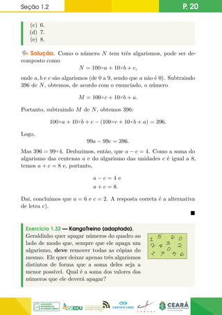 Seção 1.2 P. 20
(c) 6.
(d) 7.
(e) 8.
Solução. Como o número N tem três algarismos, pode ser de-
composto como
N = 100×a + 10×b + c,
onde a, b e c são algarismos (de 0 a 9, sendo que a não é 0). Subtraindo
396 de N, obtemos, de acordo com o enunciado, o número
M = 100×c + 10×b + a.
Portanto, subtraindo M de N, obtemos 396:
100×a + 10×b + c − (100×c + 10×b + a) = 396.
Logo,
99a − 99c = 396.
Mas 396 = 99×4. Deduzimos, então, que a − c = 4. Como a soma do
algarismo das centenas a e do algarismo das unidades c é igual a 8,
temos a + c = 8 e, portanto,
a − c = 4 e
a + c = 8.
Daí, concluímos que a = 6 e c = 2. A resposta correta é a alternativa
de letra c).

Exercício 1.32 — KangoTreino (adaptado).
Geraldinho quer apagar números do quadro ao
lado de modo que, sempre que ele apaga um
algarismo, deve remover todas as cópias do
mesmo. Ele quer deixar apenas três algarismos
distintos de forma que a soma deles seja a
menor possível. Qual é a soma dos valores dos
números que ele deverá apagar?
 