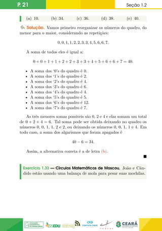 P. 21 Seção 1.2
(a) 10. (b) 34. (c) 36. (d) 38. (e) 40.
Solução. Vamos primeiro reorganizar os números do quadro, do
menor para o maior, considerando as repetições:
0, 0, 1, 1, 2, 2, 3, 3, 4, 5, 6, 6, 7.
A soma de todos eles é igual a:
0 + 0 + 1 + 1 + 2 + 2 + 3 + 3 + 4 + 5 + 6 + 6 + 7 = 40.
• A soma dos ‘0’s do quadro é 0.
• A soma dos ‘1’s do quadro é 2.
• A soma dos ‘2’s do quadro é 4.
• A soma dos ‘3’s do quadro é 6.
• A soma dos ‘4’s do quadro é 4.
• A soma dos ‘5’s do quadro é 5.
• A soma dos ‘6’s do quadro é 12.
• A soma dos ‘7’s do quadro é 7.
As três menores somas possíveis são 0, 2 e 4 e elas somam um total
de 0 + 2 + 4 = 6. Tal soma pode ser obtida deixando no quadro os
números 0, 0, 1, 1, 2 e 2, ou deixando os números 0, 0, 1, 1 e 4. Em
todo caso, a soma dos algarismos que foram apagados é
40 − 6 = 34.
Assim, a alternativa correta é a de letra (b).

Exercício 1.33 — Círculos Matemáticos de Moscou. João e Cân-
dido estão usando uma balança de mola para pesar suas mochilas.
 
