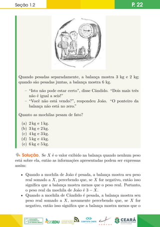 Seção 1.2 P. 22
Quando pesadas separadamente, a balança mostra 3 kg e 2 kg;
quando são pesadas juntas, a balança mostra 6 kg.
– “Isto não pode estar certo”, disse Cândido. “Dois mais três
não é igual a seis!”
– “Você não está vendo?”, respondeu João. “O ponteiro da
balança não está no zero.”
Quanto as mochilas pesam de fato?
(a) 2 kg e 1 kg.
(b) 3 kg e 2 kg.
(c) 4 kg e 3 kg.
(d) 5 kg e 4 kg.
(e) 6 kg e 5 kg.
Solução. Se X é o valor exibido na balança quando nenhum peso
está sobre ela, então as informações apresentadas podem ser expressas
assim:
• Quando a mochila de João é pesada, a balança mostra seu peso
real somado a X, percebendo que, se X for negativo, então isso
significa que a balança mostra menos que o peso real. Portanto,
o peso real da mochila de João é 3 − X.
• Quando a mochila de Cândido é pesada, a balança mostra seu
peso real somado a X, novamente percebendo que, se X for
negativo, então isso significa que a balança mostra menos que o
 