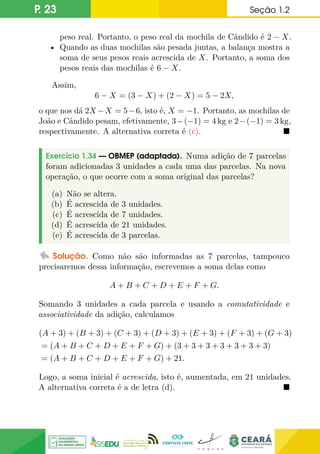 P. 23 Seção 1.2
peso real. Portanto, o peso real da mochila de Cândido é 2 − X.
• Quando as duas mochilas são pesada juntas, a balança mostra a
soma de seus pesos reais acrescida de X. Portanto, a soma dos
pesos reais das mochilas é 6 − X.
Assim,
6 − X = (3 − X) + (2 − X) = 5 − 2X,
o que nos dá 2X −X = 5−6, isto é, X = −1. Portanto, as mochilas de
João e Cândido pesam, efetivamente, 3−(−1) = 4 kg e 2−(−1) = 3 kg,
respectivamente. A alternativa correta é (c). 
Exercício 1.34 — OBMEP (adaptada). Numa adição de 7 parcelas
foram adicionadas 3 unidades a cada uma das parcelas. Na nova
operação, o que ocorre com a soma original das parcelas?
(a) Não se altera.
(b) É acrescida de 3 unidades.
(c) É acrescida de 7 unidades.
(d) É acrescida de 21 unidades.
(e) É acrescida de 3 parcelas.
Solução. Como não são informadas as 7 parcelas, tampouco
precisaremos dessa informação, escrevemos a soma delas como
A + B + C + D + E + F + G.
Somando 3 unidades a cada parcela e usando a comutatividade e
associatividade da adição, calculamos
(A + 3) + (B + 3) + (C + 3) + (D + 3) + (E + 3) + (F + 3) + (G + 3)
= (A + B + C + D + E + F + G) + (3 + 3 + 3 + 3 + 3 + 3 + 3)
= (A + B + C + D + E + F + G) + 21.
Logo, a soma inicial é acrescida, isto é, aumentada, em 21 unidades.
A alternativa correta é a de letra (d). 
 