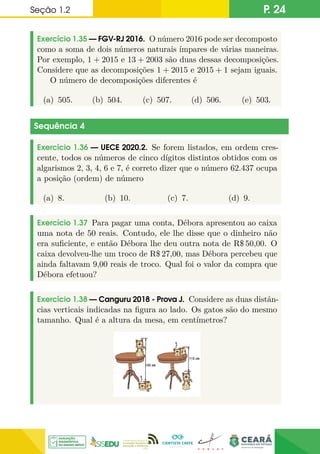 Seção 1.2 P. 24
Exercício 1.35 — FGV-RJ 2016. O número 2016 pode ser decomposto
como a soma de dois números naturais ímpares de várias maneiras.
Por exemplo, 1 + 2015 e 13 + 2003 são duas dessas decomposições.
Considere que as decomposições 1 + 2015 e 2015 + 1 sejam iguais.
O número de decomposições diferentes é
(a) 505. (b) 504. (c) 507. (d) 506. (e) 503.
Sequência 4
Exercício 1.36 — UECE 2020.2. Se forem listados, em ordem cres-
cente, todos os números de cinco dígitos distintos obtidos com os
algarismos 2, 3, 4, 6 e 7, é correto dizer que o número 62.437 ocupa
a posição (ordem) de número
(a) 8. (b) 10. (c) 7. (d) 9.
Exercício 1.37 Para pagar uma conta, Débora apresentou ao caixa
uma nota de 50 reais. Contudo, ele lhe disse que o dinheiro não
era suficiente, e então Débora lhe deu outra nota de R$ 50,00. O
caixa devolveu-lhe um troco de R$ 27,00, mas Débora percebeu que
ainda faltavam 9,00 reais de troco. Qual foi o valor da compra que
Débora efetuou?
Exercício 1.38 — Canguru 2018 - Prova J. Considere as duas distân-
cias verticais indicadas na figura ao lado. Os gatos são do mesmo
tamanho. Qual é a altura da mesa, em centímetros?
 