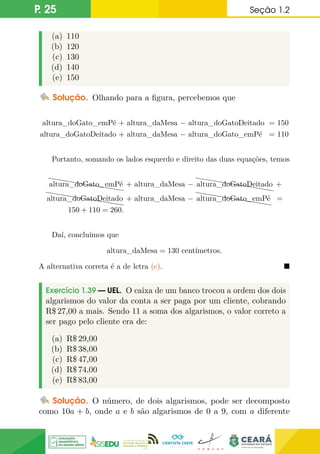 P. 25 Seção 1.2
(a) 110
(b) 120
(c) 130
(d) 140
(e) 150
Solução. Olhando para a figura, percebemos que
altura_doGato_emPé + altura_daMesa − altura_doGatoDeitado = 150
altura_doGatoDeitado + altura_daMesa − altura_doGato_emPé = 110
Portanto, somando os lados esquerdo e direito das duas equações, temos
hhhhhhhhhh
altura_doGato_emPé + altura_daMesa −
hhhhhhhhhh
h
altura_doGatoDeitado +
hhhhhhhhhh
h
altura_doGatoDeitado + altura_daMesa −
hhhhhhhhhh
altura_doGato_emPé =
150 + 110 = 260.
Daí, concluímos que
altura_daMesa = 130 centímetros.
A alternativa correta é a de letra (c). 
Exercício 1.39 — UEL. O caixa de um banco trocou a ordem dos dois
algarismos do valor da conta a ser paga por um cliente, cobrando
R$ 27,00 a mais. Sendo 11 a soma dos algarismos, o valor correto a
ser pago pelo cliente era de:
(a) R$ 29,00
(b) R$ 38,00
(c) R$ 47,00
(d) R$ 74,00
(e) R$ 83,00
Solução. O número, de dois algarismos, pode ser decomposto
como 10a + b, onde a e b são algarismos de 0 a 9, com a diferente
 