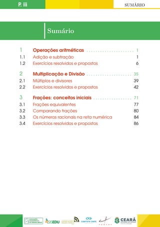 P. iii SUMÁRIO
|Sumário
1 Operações aritméticas . . . . . . . . . . . . . . . . . . . . . 1
1.1 Adição e subtração 1
1.2 Exercícios resolvidos e propostos 6
2 Multiplicação e Divisão . . . . . . . . . . . . . . . . . . . . 35
2.1 Múltiplos e divisores 39
2.2 Exercícios resolvidos e propostos 42
3 Frações: conceitos iniciais . . . . . . . . . . . . . . . . . 71
3.1 Frações equivalentes 77
3.2 Comparando frações 80
3.3 Os números racionais na reta numérica 84
3.4 Exercícios resolvidos e propostos 86
 