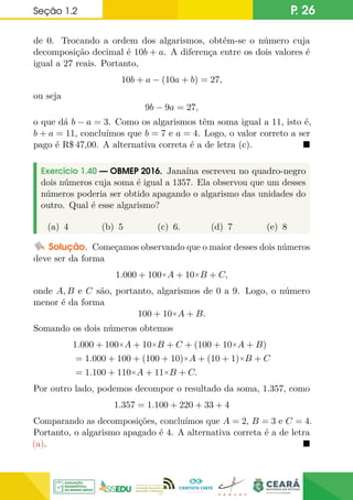 Seção 1.2 P. 26
de 0. Trocando a ordem dos algarismos, obtém-se o número cuja
decomposição decimal é 10b + a. A diferença entre os dois valores é
igual a 27 reais. Portanto,
10b + a − (10a + b) = 27,
ou seja
9b − 9a = 27,
o que dá b − a = 3. Como os algarismos têm soma igual a 11, isto é,
b + a = 11, concluímos que b = 7 e a = 4. Logo, o valor correto a ser
pago é R$ 47,00. A alternativa correta é a de letra (c). 
Exercício 1.40 — OBMEP 2016. Janaína escreveu no quadro-negro
dois números cuja soma é igual a 1357. Ela observou que um desses
números poderia ser obtido apagando o algarismo das unidades do
outro. Qual é esse algarismo?
(a) 4 (b) 5 (c) 6. (d) 7 (e) 8
Solução. Começamos observando que o maior desses dois números
deve ser da forma
1.000 + 100×A + 10×B + C,
onde A, B e C são, portanto, algarismos de 0 a 9. Logo, o número
menor é da forma
100 + 10×A + B.
Somando os dois números obtemos
1.000 + 100×A + 10×B + C + (100 + 10×A + B)
= 1.000 + 100 + (100 + 10)×A + (10 + 1)×B + C
= 1.100 + 110×A + 11×B + C.
Por outro lado, podemos decompor o resultado da soma, 1.357, como
1.357 = 1.100 + 220 + 33 + 4
Comparando as decomposições, concluímos que A = 2, B = 3 e C = 4.
Portanto, o algarismo apagado é 4. A alternativa correta é a de letra
(a). 
 