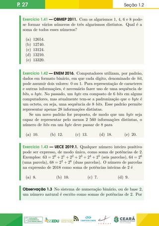 P. 27 Seção 1.2
Exercício 1.41 — OBMEP 2011. Com os algarismos 1, 4, 6 e 8 pode-
se formar vários números de três algarismos distintos. Qual é a
soma de todos esses números?
(a) 12654.
(b) 12740.
(c) 13124.
(d) 13210.
(e) 13320.
Exercício 1.42 — ENEM 2016. Computadores utilizam, por padrão,
dados em formato binário, em que cada dígito, denominado de bit,
pode assumir dois valores: 0 ou 1. Para representação de caracteres
e outras informações, é necessário fazer uso de uma sequência de
bits, o byte. No passado, um byte era composto de 6 bits em alguns
computadores, mas atualmente tem-se a padronização que o byte é
um octeto, ou seja, uma sequência de 8 bits. Esse padrão permite
representar apenas 28 informações distintas.
Se um novo padrão for proposto, de modo que um byte seja
capaz de representar pelo menos 2 560 informações distintas, o
número de bits em um byte deve passar de 8 para
(a) 10. (b) 12. (c) 13. (d) 18. (e) 20.
Exercício 1.43 — UECE 2019.1. Qualquer número inteiro positivo
pode ser expresso, de modo único, como soma de potências de 2.
Exemplos: 63 = 20 + 21 + 22 + 23 + 24 + 25 (seis parcelas), 64 = 26
(uma parcela), 68 = 22 + 26 (duas parcelas). O número de parcelas
na expressão de 2018 como soma de potências inteiras de 2 é
(a) 8. (b) 10. (c) 7. (d) 9.
Observação 1.3 No sistema de numeração binário, ou de base 2,
um número natural é escrito como somas de potências de 2. Por
 