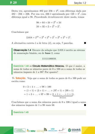 P. 29 Seção 1.2
Desta vez, aproximamos 482 por 256 = 28, com diferença dada por
482 − 256 = 226. Por sua vez, 226 é aproximado por 128 = 27, com
diferença igual a 98. Procedendo iterativamente deste modo, temos
98 = 64 + 34 = 26
+ 34
34 = 32 + 2 = 25
+ 21
.
Concluímos que
2.018 = 210
+ 29
+ 28
+ 27
+ 26
+ 25
+ 21
.
A alternativa correta é a de letra (d), ou seja, 7 parcelas. 
Observação 1.4 Decorre da solução que 2.018 é escrito no sistema
de numeração binário, ou de base 2, como
11111100010.
Exercício 1.44 — Circulo Matemático Moscou. O que é maior, a
soma de todos os números pares de 0 a 100 ou a soma de todos os
números ímpares de 1 a 99? Por quanto?
Solução. Veja que a soma de todos os pares de 0 a 100 pode ser
escrita como
0 + 2 + 4 + . . . + 98 + 100
= (1 + 1) + (3 + 1) + . . . + (97 + 1) + (99 + 1)
= 1 + 3 + . . . + 97 + 99 + (1 + 1 + . . . + 1 + 1
| {z }
50 vezes
).
Concluímos que a soma dos números pares de 0 a 100 é igual a soma
dos números ímpares de 1 a 99 mais 50. 
Exercício 1.45
 