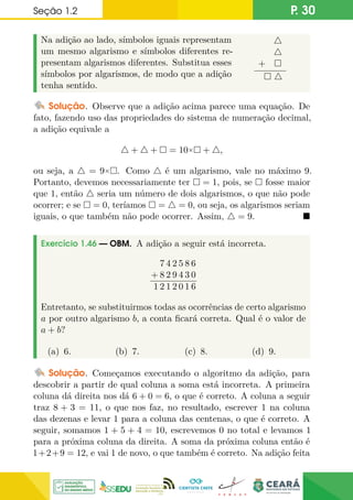 Seção 1.2 P. 30
Na adição ao lado, símbolos iguais representam
um mesmo algarismo e símbolos diferentes re-
presentam algarismos diferentes. Substitua esses
símbolos por algarismos, de modo que a adição
tenha sentido.
4
4
+ 
 4
Solução. Observe que a adição acima parece uma equação. De
fato, fazendo uso das propriedades do sistema de numeração decimal,
a adição equivale a
4 + 4 +  = 10× + 4,
ou seja, a 4 = 9×. Como 4 é um algarismo, vale no máximo 9.
Portanto, devemos necessariamente ter  = 1, pois, se  fosse maior
que 1, então 4 seria um número de dois algarismos, o que não pode
ocorrer; e se  = 0, teríamos  = 4 = 0, ou seja, os algarismos seriam
iguais, o que também não pode ocorrer. Assim, 4 = 9. 
Exercício 1.46 — OBM. A adição a seguir está incorreta.
7 4 2 5 8 6
+ 8 2 9 4 3 0
1 2 1 2 0 1 6
Entretanto, se substituirmos todas as ocorrências de certo algarismo
a por outro algarismo b, a conta ficará correta. Qual é o valor de
a + b?
(a) 6. (b) 7. (c) 8. (d) 9.
Solução. Começamos executando o algoritmo da adição, para
descobrir a partir de qual coluna a soma está incorreta. A primeira
coluna dá direita nos dá 6 + 0 = 6, o que é correto. A coluna a seguir
traz 8 + 3 = 11, o que nos faz, no resultado, escrever 1 na coluna
das dezenas e levar 1 para a coluna das centenas, o que é correto. A
seguir, somamos 1 + 5 + 4 = 10, escrevemos 0 no total e levamos 1
para a próxima coluna da direita. A soma da próxima coluna então é
1+2+9 = 12, e vai 1 de novo, o que também é correto. Na adição feita
 