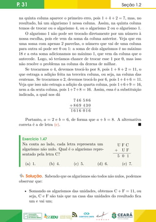 P. 31 Seção 1.2
na quinta coluna aparece o primeiro erro, pois 1 + 4 + 2 = 7, mas, no
resultado, há um algarismo 1 nessa coluna. Assim, na quinta coluna
temos de trocar ou o algarismo 4, ou o algarismo 2 ou o algarismo 1.
O algarismo 1 não pode ser trocado diretamente por um número à
nossa escolha, pois ele vem da soma da coluna anterior. Veja que em
uma soma com apenas 2 parcelas, o número que vai de uma coluna
para outra só pode ser 0 ou 1: a soma de dois algarismos é no máximo
18 e a esta soma adicionamos no máximo 1, que vem da coluna que o
antecede. Logo, só teríamos chance de trocar esse 1 por 0, mas isso
não resolve o problema na coluna da dezena de milhar.
Se trocarmos o 4, devemos trocá-lo por 8, pois 1 + 8 + 2 = 11, o
que estraga a adição feita na terceira coluna, ou seja, na coluna das
centenas. Se trocarmos o 2, devemos trocá-lo por 6, pois 1+4+6 = 11.
Veja que isso não estraga a adição da quarta coluna, pois 1+6+9 = 16,
nem a da sexta coluna, pois 1+7+8 = 16. Assim, essa é a substituição
indicada, a qual nos dá
7 4 6 5 8 6
+ 8 6 9 4 3 0
1 6 1 6 0 1 6
Portanto, a = 2 e b = 6, de forma que a + b = 8. A alternativa
correta é a de letra (c). 
Exercício 1.47
Na conta ao lado, cada letra representa um
algarismo não nulo. Qual é o algarismo repre-
sentado pela letra C?
U F C
+ U F
5 0 1
(a) 1. (b) 4. (c) 5. (d) 6. (e) 7.
Solução. Sabendo que os algarismos são todos não nulos, podemos
observar que:
• Somando os algarismos das unidades, obtemos C + F = 11, ou
seja, C e F são tais que na casa das unidades do resultado fica
um e vai um;
 