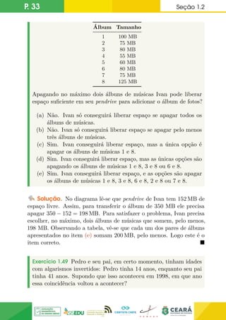 P. 33 Seção 1.2
Álbum Tamanho
1 100 MB
2 75 MB
3 80 MB
4 55 MB
5 60 MB
6 80 MB
7 75 MB
8 125 MB
Apagando no máximo dois álbuns de músicas Ivan pode liberar
espaço suficiente em seu pendrive para adicionar o álbum de fotos?
(a) Não. Ivan só conseguirá liberar espaço se apagar todos os
álbuns de músicas.
(b) Não. Ivan só conseguirá liberar espaço se apagar pelo menos
três álbuns de músicas.
(c) Sim. Ivan conseguirá liberar espaço, mas a única opção é
apagar os álbuns de músicas 1 e 8.
(d) Sim. Ivan conseguirá liberar espaço, mas as únicas opções são
apagando os álbuns de músicas 1 e 8, 3 e 8 ou 6 e 8.
(e) Sim. Ivan conseguirá liberar espaço, e as opções são apagar
os álbuns de músicas 1 e 8, 3 e 8, 6 e 8, 2 e 8 ou 7 e 8.
Solução. No diagrama lê-se que pendrive de Ivan tem 152 MB de
espaço livre. Assim, para transferir o álbum de 350 MB ele precisa
apagar 350 − 152 = 198 MB. Para satisfazer o problema, Ivan precisa
escolher, no máximo, dois álbuns de músicas que somem, pelo menos,
198 MB. Observando a tabela, vê-se que cada um dos pares de álbuns
apresentados no item (e) somam 200 MB, pelo menos. Logo este é o
item correto. 
Exercício 1.49 Pedro e seu pai, em certo momento, tinham idades
com algarismos invertidos: Pedro tinha 14 anos, enquanto seu pai
tinha 41 anos. Supondo que isso aconteceu em 1998, em que ano
essa coincidência voltou a acontecer?
 