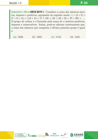 Seção 1.2 P. 34
Exercício 1.50 — UECE 2019.1. Considere a soma dos números intei-
ros, ímpares e positivos, agrupados do seguinte modo: 1 + (3 + 5) +
(7 + 9 + 11) + (13 + 15 + 17 + 19) + (21 + 23 + 25 + 27 + 29) + . . .
O grupo de ordem n é formado pela soma de n inteiros positivos,
ímpares e consecutivos. Assim, pode-se afirmar corretamente que,
a soma dos números que compõem o décimo primeiro grupo é igual
a
(a) 1223. (b) 1331. (c) 1113. (d) 1431.
 