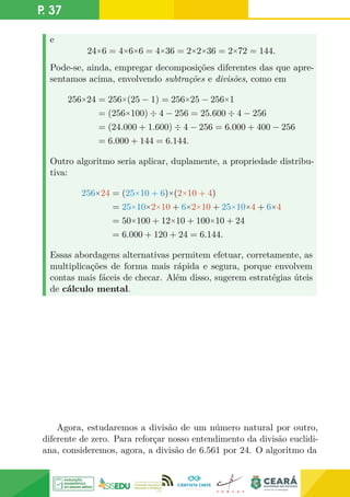 P. 37
e
24×6 = 4×6×6 = 4×36 = 2×2×36 = 2×72 = 144.
Pode-se, ainda, empregar decomposições diferentes das que apre-
sentamos acima, envolvendo subtrações e divisões, como em
256×24 = 256×(25 − 1) = 256×25 − 256×1
= (256×100) ÷ 4 − 256 = 25.600 ÷ 4 − 256
= (24.000 + 1.600) ÷ 4 − 256 = 6.000 + 400 − 256
= 6.000 + 144 = 6.144.
Outro algoritmo seria aplicar, duplamente, a propriedade distribu-
tiva:
256×24 = (25×10 + 6)×(2×10 + 4)
= 25×10×2×10 + 6×2×10 + 25×10×4 + 6×4
= 50×100 + 12×10 + 100×10 + 24
= 6.000 + 120 + 24 = 6.144.
Essas abordagens alternativas permitem efetuar, corretamente, as
multiplicações de forma mais rápida e segura, porque envolvem
contas mais fáceis de checar. Além disso, sugerem estratégias úteis
de cálculo mental.
Agora, estudaremos a divisão de um número natural por outro,
diferente de zero. Para reforçar nosso entendimento da divisão euclidi-
ana, consideremos, agora, a divisão de 6.561 por 24. O algoritmo da
 