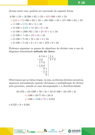 P. 38
divisão neste caso, poderia ser executado da seguinte forma
6.561 ÷ 24 = (6.500 + 61) ÷ 24 = (65×100 + 61) ÷ 24
= [(48 + 17)×100 + 61] ÷ 24 = (48×100) ÷ 24 + (17×100 + 61) ÷ 24
= 2×100 + (176×10 + 1) ÷ 24
= 2×100 + ((168 + 8)×10 + 1) ÷ 24
= 2×100 + (168×10) ÷ 24 + (8×10 + 1) ÷ 24
= 2×100 + 7×10 + (72 + 9) ÷ 24
= 2×100 + 7×10 + 72 ÷ 24 + 9 ÷ 24
= 2×100 + 7×10 + 3 + 9 ÷ 24 = 273 + 9 ÷ 24.
Podemos organizar os passos do algoritmo da divisão com o uso do
diagrama denominado método da chave:
6 5 6 1
− 4 8
1 7 6
− 1 6 8
8 1
− 7 2
9
2 4
2 7 3
Observamos que as várias etapas, ou seja, as diversas divisões sucessivas,
aparecem naturalmente quando efetuamos a multiplicação do divisor
pelo quociente, usando as suas decomposições e a distributividade:
24×273 = 24×(200 + 70 + 3) = 24×2×100 + 24×(70 + 3)
= 4800 + 24×7×10 + 24×3
= 4800 + 1680 + 72 = 6.552
e 6.552 + 9 = 6.561.
 
