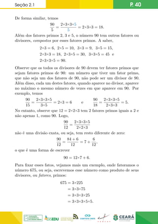 Seção 2.1 P. 40
De forma similar, temos
90
5
=
2×3×3×5
5
= 2×3×3 = 18.
Além dos fatores primos 2, 3 e 5, o número 90 tem outros fatores ou
divisores, compostos por esses fatores primos. A saber,
2×3 = 6, 2×5 = 10, 3×3 = 9, 3×5 = 15,
2×3×3 = 18, 2×3×5 = 30, 3×3×5 = 45 e
2×3×3×5 = 90.
Observe que os todos os divisores de 90 devem ter fatores primos que
sejam fatores primos de 90: um número que tiver um fator primo,
que não seja um dos fatores de 90, não pode ser um divisor de 90.
Além disso, cada um destes fatores, quando aparece no divisor, aparece
no máximo o mesmo número de vezes em que aparece em 90. Por
exemplo, temos
90
15
=
2×3×3×5
3×5
= 2×3 = 6 e
90
18
=
2×3×3×5
2×3×3
= 5.
No entanto, observe que 12 = 2×2×3 tem 2 fatores primos iguais a 2 e
não apenas 1, como 90. Logo,
90
12
=
2×3×3×5
2×2×3
não é uma divisão exata, ou seja, tem resto diferente de zero:
90
12
=
84 + 6
12
= 7 +
6
12
,
o que é uma forma de escrever
90 = 12×7 + 6.
Para fixar esses fatos, vejamos mais um exemplo, onde fatoramos o
número 675, ou seja, escrevemos esse número como produto de seus
divisores, ou fatores, primos:
675 = 3×225
= 3×3×75
= 3×3×3×25
= 3×3×3×5×5.
 