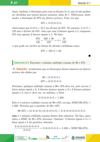 P. 41 Seção 2.1
Aqui, também, a fatoração para com os fatores 3 e 5, que já não podem
ser divididos por outros fatores menores, além de 1. Obtivemos, deste
modo, a fatoração de 675 em fatores primos. Uma vez que
675 = 3×3×3×5×5,
observamos que 3×3×5 = 45 é um divisor de 675. No entanto, 5×5×5 =
125 não é divisor de 675, visto que tem 3 fatores iguais a 5, enquanto
675 tem apenas 2 fatores iguais a 5. De fato,
675
125
=
625 + 50
125
= 5 +
50
125
,
o que pode ser escrito na forma da divisão euclidiana como
675 = 125×5 + 50.

Exercício 2.2 Encontre o mínimo múltiplo comum de 90 e 675.
Solução. Lembremos que as fatorações desses números em fatores
primos são dadas por
90 = 2×3×3×5 e
675 = 3×3×3×5×5.
Portanto, qualquer múltiplo comum a 90 e 675 deve ter, pelo menos, 1
fator primo igual a 2, 3 fatores primos iguais a 3 e 2 fatores primos
iguais a 5, isto é, deve ter, no mínimo, o fator
2×3×3×3×5×5 = 1.350.
Este é o mínimo múltiplo comum de 90 e 675, ou seja, MMC(90, 675) =
1.350. Perceba que o produto de 90 e 675
90×675 = (2×3×3×5)×(3×3×3×5×5) = 2×3×3×3×3×3×5×5×5
não é o mínimo múltiplo comum desses dois números. De fato, para
obter o MMC de 90 e 675, devemos “eliminar” 2 fatores iguais a 3 e 1
fator igual a 5 do produto, obtendo
2×3×3×3×3×3×5×5×5
3×3×5
= 2×3×3×3×5×5 = 1.350 = MMC(90, 675).
 