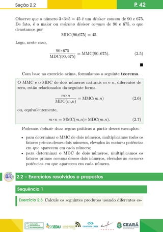 Seção 2.2 P. 42
Observe que o número 3×3×5 = 45 é um divisor comum de 90 e 675.
De fato, é o maior ou máximo divisor comum de 90 e 675, o que
denotamos por
MDC(90,675) = 45.
Logo, neste caso,
90×675
MDC(90, 675)
= MMC(90, 675). (2.5)

Com base no exercício acima, formulamos o seguinte teorema.
O MMC e o MDC de dois números naturais m e n, diferentes de
zero, estão relacionados da seguinte forma
m×n
MDC(m,n)
= MMC(m,n) (2.6)
ou, equivalentemente,
m×n = MMC(m,n)× MDC(m,n). (2.7)
Podemos induzir duas regras práticas a partir desses exemplos:
• para determinar o MMC de dois números, multiplicamos todos os
fatores primos desses dois números, elevados às maiores potências
em que aparecem em cada número;
• para determinar o MDC de dois números, multiplicamos os
fatores primos comuns desses dois números, elevados às menores
potências em que aparecem em cada número.
2.2 – Exercícios resolvidos e propostos
Sequência 1
Exercício 2.3 Calcule os seguintes produtos usando diferentes es-
 